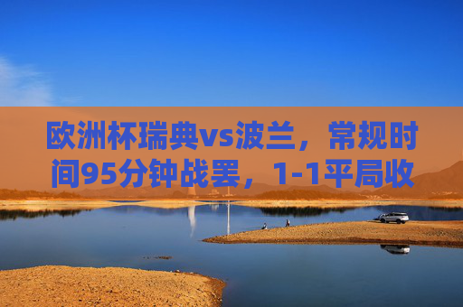 欧洲杯瑞典vs波兰,常规时间95分钟战罢,1-1平局收场,欧洲杯瑞典vs波兰常规时间95分钟战罢 1-1平局