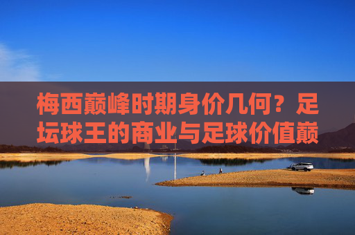 梅西巅峰时期身价几何?足坛球王的商业与足球价值巅峰解析,梅西巅峰身价揭秘,足坛球王商业与足球价值巅峰解析