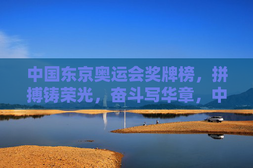 中国东京奥运会奖牌榜，拼搏铸荣光，奋斗写华章，中国东京奥运会奖牌榜，拼搏铸荣光，奋斗写华章