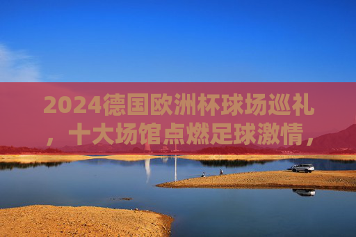 2024德国欧洲杯球场巡礼,十大场馆点燃足球激情,2024德国欧洲杯十大场馆巡礼,点燃足球激情