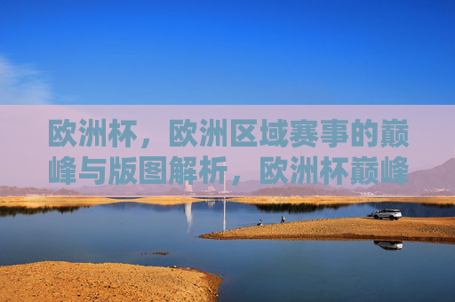欧洲杯，欧洲区域赛事的巅峰与版图解析，欧洲杯巅峰对决与欧洲足球版图解析