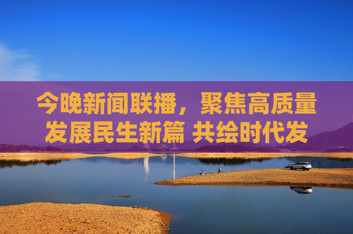 今晚新闻联播,聚焦高质量发展民生新篇 共绘时代发展蓝图,今晚新闻联播,聚焦高质量发展民生新篇 共绘时代发展蓝图