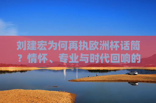 刘建宏为何再执欧洲杯话筒？情怀、专业与时代回响的交织，刘建宏再执欧洲杯话筒，情怀、专业与时代回响的交织