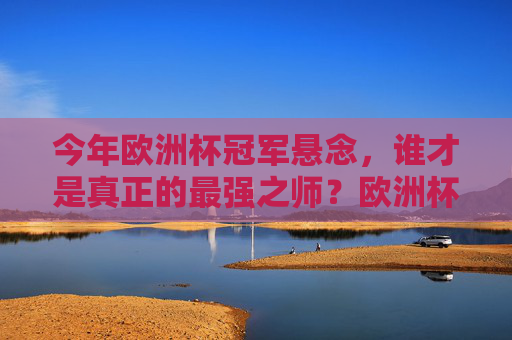 今年欧洲杯冠军悬念，谁才是真正的最强之师？欧洲杯冠军悬念，谁是最强之师？