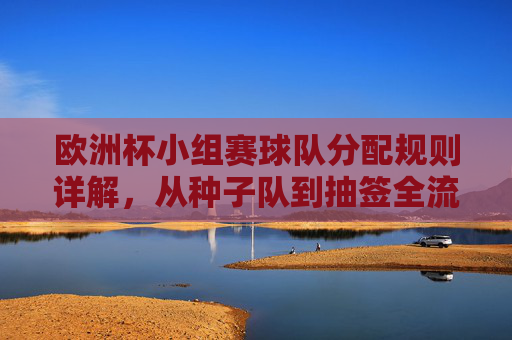 欧洲杯小组赛球队分配规则详解,从种子队到抽签全流程,欧洲杯小组赛球队分配规则,从种子队到抽签全流程详解