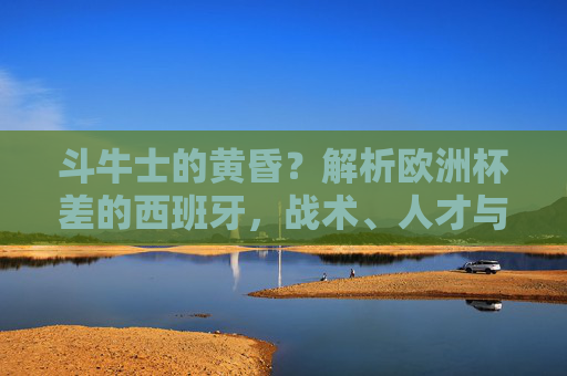 斗牛士的黄昏？解析欧洲杯差的西班牙，战术、人才与时代的困境，斗牛士的黄昏，欧洲杯失利背后的战术、人才与时代困境