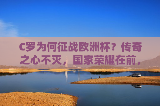C罗为何征战欧洲杯？传奇之心不灭，国家荣耀在前，C罗欧洲杯，传奇之心不灭，国家荣耀在前