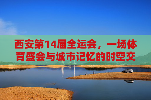 西安第14届全运会,一场体育盛会与城市记忆的时空交响,西安全运会,体育盛会与城市记忆的时空交响