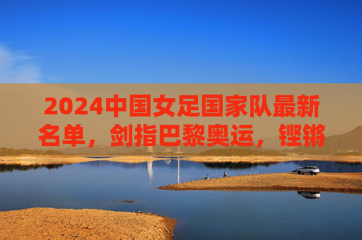 2024中国女足国家队最新名单,剑指巴黎奥运,铿锵玫瑰阵容解析,2024中国女足最新名单,铿锵玫瑰剑指巴黎奥运阵容解析