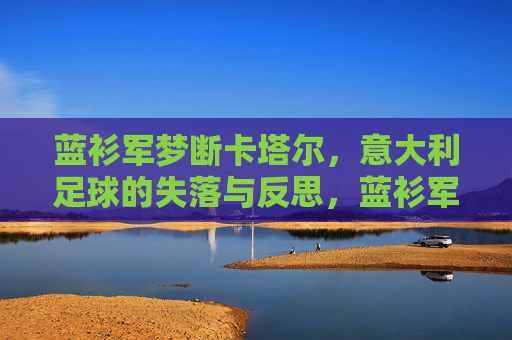 蓝衫军梦断卡塔尔,意大利足球的失落与反思,蓝衫军梦断卡塔尔,意大利足球的失落与反思