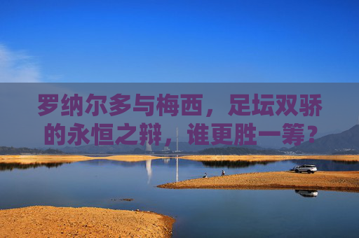 罗纳尔多与梅西，足坛双骄的永恒之辩，谁更胜一筹？足坛双骄的永恒之辩，罗纳尔多与梅西谁更胜一筹？