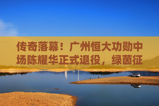 传奇落幕!广州恒大功勋中场陈耀华正式退役,绿茵征程铸就永恒丰碑,传奇落幕!广州恒大功勋中场陈耀华正式退役