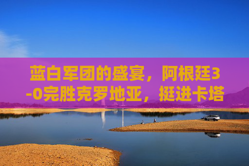 蓝白军团的盛宴，阿根廷3-0完胜克罗地亚，挺进卡塔尔世界杯决赛，阿根廷3-0完胜克罗地亚 挺进卡塔尔世界杯决赛