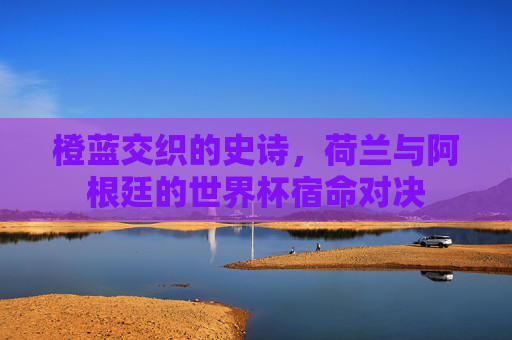橙蓝交织的史诗,荷兰与阿根廷的世界杯宿命对决