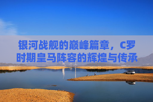 银河战舰的巅峰篇章,C罗时期皇马阵容的辉煌与传承,银河战舰巅峰篇章,C罗皇马的辉煌与传承