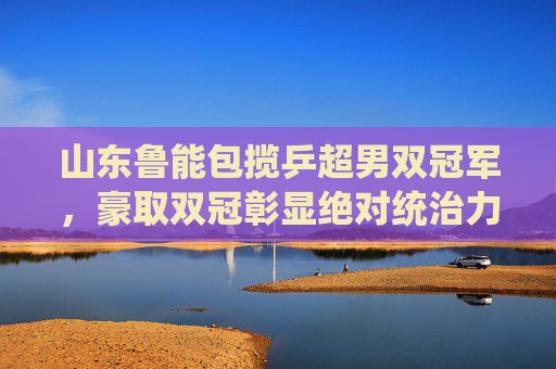 山东鲁能包揽乒超男双冠军，豪取双冠彰显绝对统治力，山东鲁能包揽乒超男双双冠 彰显绝对统治力
