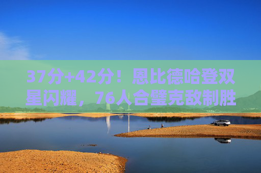 37分+42分!恩比德哈登双星闪耀,76人合璧克敌制胜,恩比德哈登37+42双闪耀,76人合璧克敌制胜