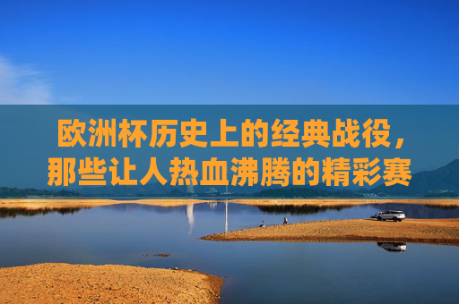 欧洲杯历史上的经典战役，那些让人热血沸腾的精彩赛事，欧洲杯经典战役，热血沸腾的精彩瞬间