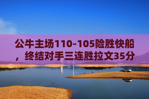 公牛主场110-105险胜快船，终结对手三连胜拉文35分率队逆转，公牛主场逆转险胜快船 拉文35分终结对手三连胜