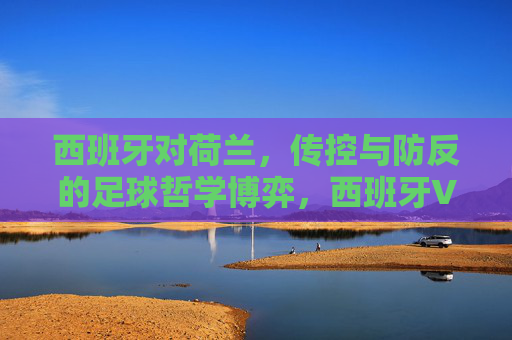 西班牙对荷兰,传控与防反的足球哲学博弈,西班牙VS荷兰,传控与防反的足球哲学博弈