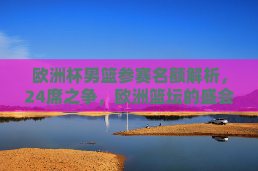 欧洲杯男篮参赛名额解析,24席之争,欧洲篮坛的盛会盛宴