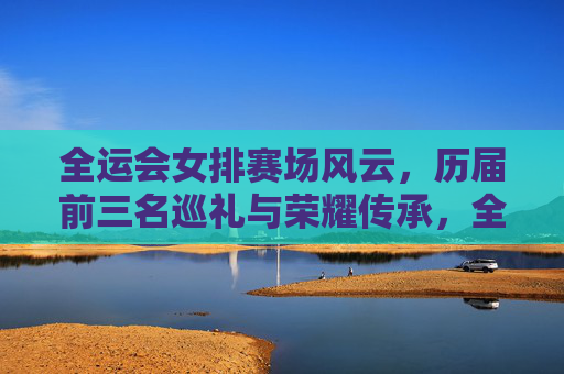 全运会女排赛场风云，历届前三名巡礼与荣耀传承，全运会女排荣耀巡礼，赛场风云与传承