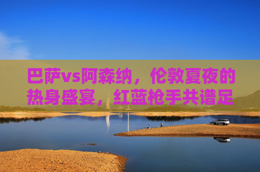 巴萨vs阿森纳,伦敦夏夜的热身盛宴,红蓝枪手共谱足球情缘,巴萨阿森纳伦敦夏夜热身盛宴,红蓝枪手共谱足球情缘