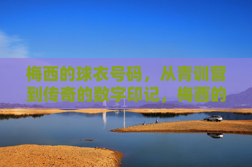 梅西的球衣号码,从青训营到传奇的数字印记,梅西的球衣号码,从青训营到传奇的数字印记