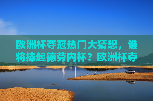 欧洲杯夺冠热门大猜想，谁将捧起德劳内杯？欧洲杯夺冠大猜想，谁将捧起德劳内杯？