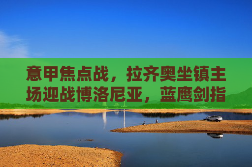 意甲焦点战，拉齐奥坐镇主场迎战博洛尼亚，蓝鹰剑指欧战席位，红蓝军团能否制造悬念？意甲焦点战，拉齐奥主场剑指欧战，博洛尼亚能否制造悬念？