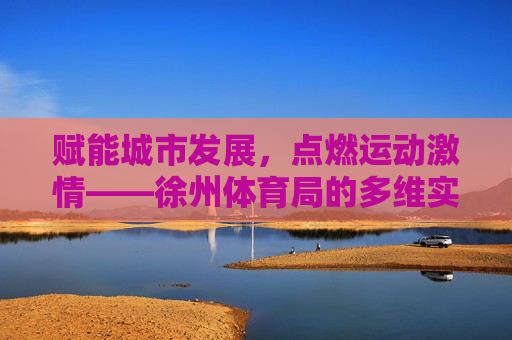 赋能城市发展，点燃运动激情——徐州体育局的多维实践与成就，赋能城市·点燃激情，徐州体育局的多维实践与成就