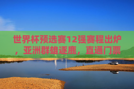 世界杯预选赛12强赛程出炉,亚洲群雄逐鹿,直通门票之争进入白热化,世界杯预选赛12强赛程出炉 亚洲直通门票之争白热化