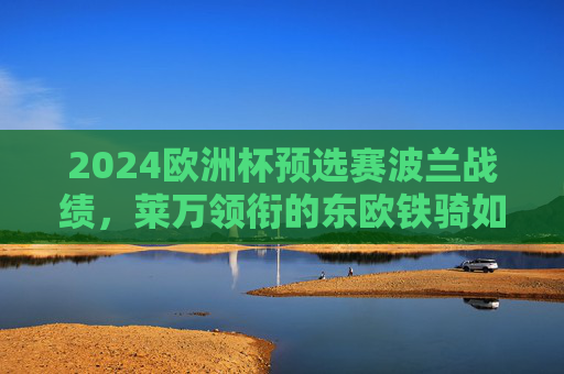2024欧洲杯预选赛波兰战绩，莱万领衔的东欧铁骑如何锁定晋级席位？2024欧洲杯预选赛，莱万领衔波兰东欧铁骑锁定晋级席位
