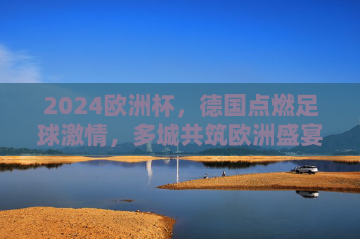 2024欧洲杯,德国点燃足球激情,多城共筑欧洲盛宴,2024欧洲杯,德国点燃激情,多城共筑盛宴