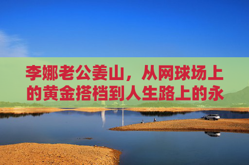 李娜老公姜山,从网球场上的黄金搭档到人生路上的永恒守护者