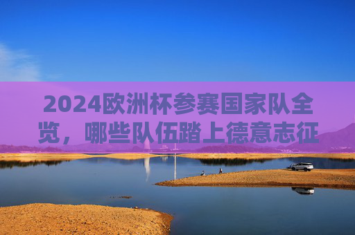 2024欧洲杯参赛国家队全览，哪些队伍踏上德意志征程？2024欧洲杯参赛国家队全览，踏上德意志征程的球队