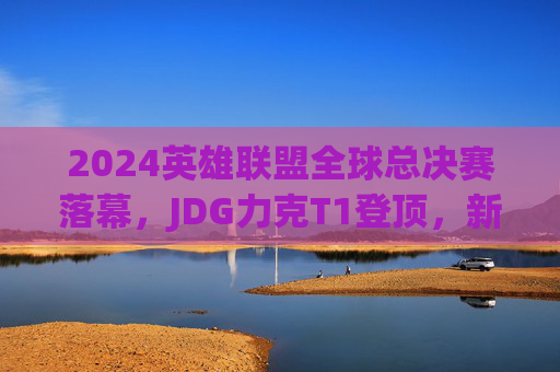 2024英雄联盟全球总决赛落幕,JDG力克T1登顶,新王加冕见证电竞巅峰,2024英雄联盟全球总决赛JDG力克T1登顶新王加冕