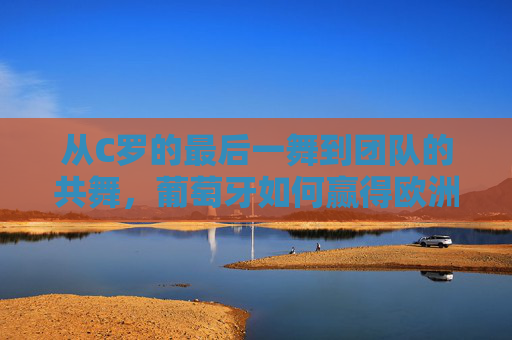 从C罗的最后一舞到团队的共舞，葡萄牙如何赢得欧洲杯？从C罗最后一舞到团队共舞，葡萄牙的欧洲杯夺冠之路
