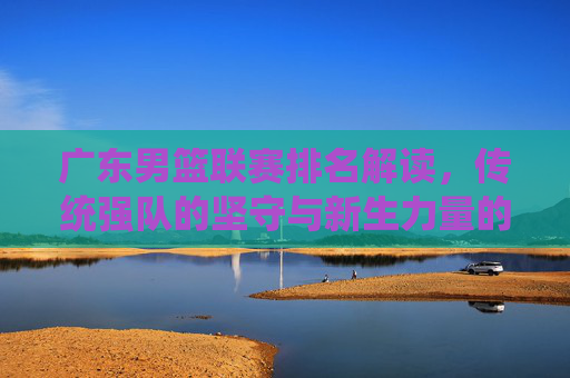 广东男篮联赛排名解读,传统强队的坚守与新生力量的崛起,广东男篮联赛排名,传统坚守与新生力量的崛起