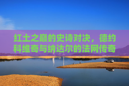 红土之巅的史诗对决，德约科维奇与纳达尔的法网传奇，红土之巅的史诗对决，德约与纳达尔的法网传奇
