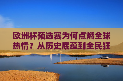 欧洲杯预选赛为何点燃全球热情?从历史底蕴到全民狂欢的深层密码,解码欧洲杯预选赛,历史底蕴与全民狂欢点燃全球热情