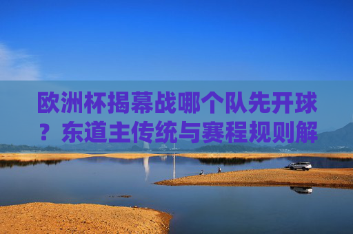欧洲杯揭幕战哪个队先开球？东道主传统与赛程规则解析，欧洲杯揭幕战开球规则，东道主传统与赛程安排解析