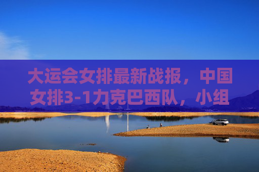 大运会女排最新战报,中国女排3-1力克巴西队,小组赛两连胜提前锁定八强席位