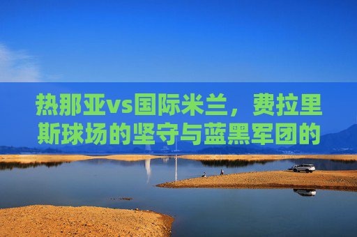 热那亚vs国际米兰,费拉里斯球场的坚守与蓝黑军团的强势,意甲老派与新贵的正面对话,费拉里斯坚守VS蓝黑强势,意甲老派与新贵正面对决