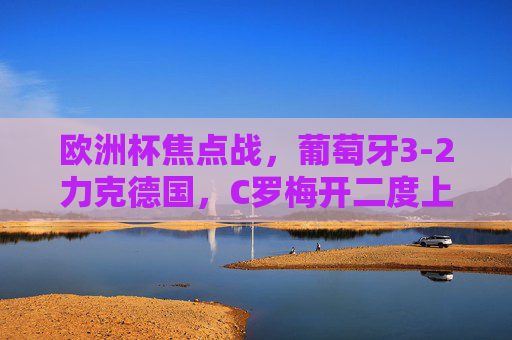 欧洲杯焦点战,葡萄牙3-2力克德国,C罗梅开二度上演英雄戏码