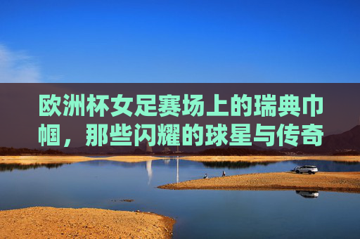 欧洲杯女足赛场上的瑞典巾帼,那些闪耀的球星与传奇,欧洲杯女足瑞典巾帼,闪耀球星与传奇