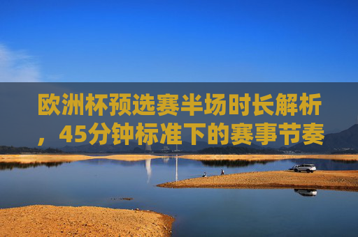 欧洲杯预选赛半场时长解析，45分钟标准下的赛事节奏与规则，欧洲杯预选赛半场45分钟标准，赛事节奏与规则解析
