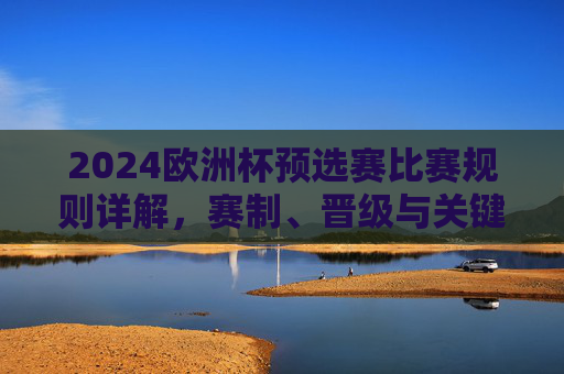 2024欧洲杯预选赛比赛规则详解，赛制、晋级与关键看点，2024欧洲杯预选赛规则详解，赛制、晋级与关键看点