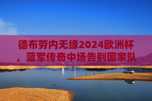 德布劳内无缘2024欧洲杯,蓝军传奇中场告别国家队,一个时代落幕,德布劳内告别国家队,传奇中场无缘欧洲杯,一个时代落幕