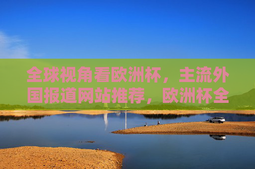 全球视角看欧洲杯,主流外国报道网站推荐,欧洲杯全球视角,主流外国报道网站推荐